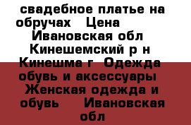 свадебное платье на обручах › Цена ­ 2 500 - Ивановская обл., Кинешемский р-н, Кинешма г. Одежда, обувь и аксессуары » Женская одежда и обувь   . Ивановская обл.